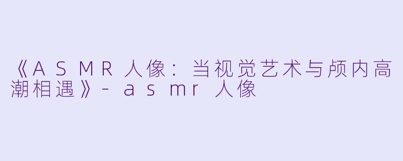 《ASMR人像：当视觉艺术与颅内高潮相遇》-asmr人像