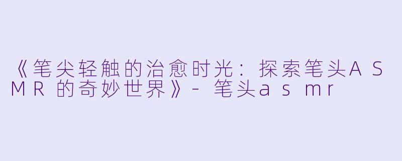 《笔尖轻触的治愈时光:探索笔头ASMR的奇妙世界》