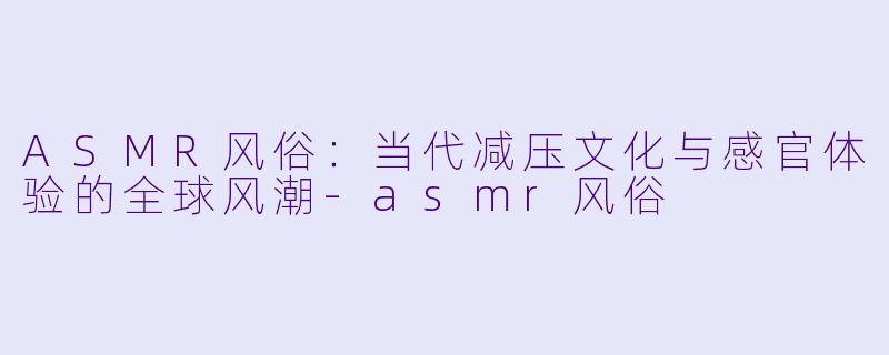 ASMR风俗：当代减压文化与感官体验的全球风潮-asmr风俗