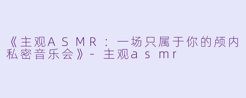 《主观ASMR：一场只属于你的颅内私密音乐会》-主观asmr