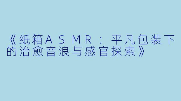 《纸箱ASMR：平凡包装下的治愈音浪与感官探索》
