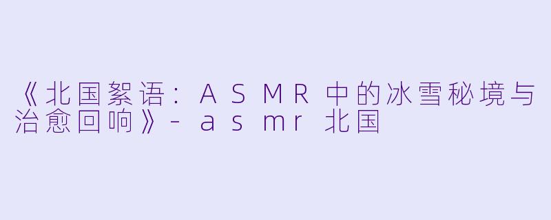 《北国絮语：ASMR中的冰雪秘境与治愈回响》-asmr北国