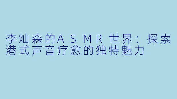 李灿森的ASMR世界：探索港式声音疗愈的独特魅力