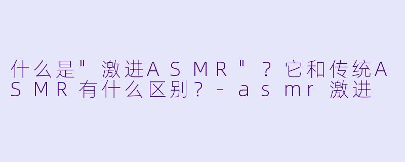 什么是"激进ASMR"?它和传统ASMR有什么区别?