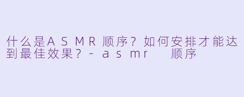 什么是ASMR顺序?如何安排才能达到最佳效果?