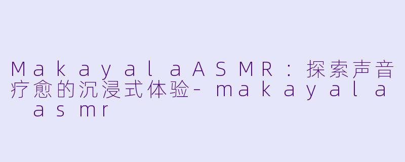 MakayalaASMR：探索声音疗愈的沉浸式体验-makayala asmr