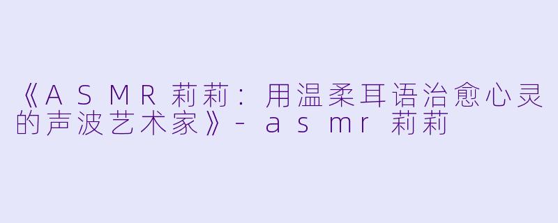 《ASMR莉莉:用温柔耳语治愈心灵的声波艺术家》