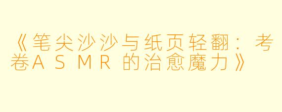 《笔尖沙沙与纸页轻翻:考卷ASMR的治愈魔力》