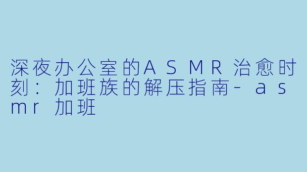 深夜办公室的ASMR治愈时刻：加班族的解压指南-asmr加班