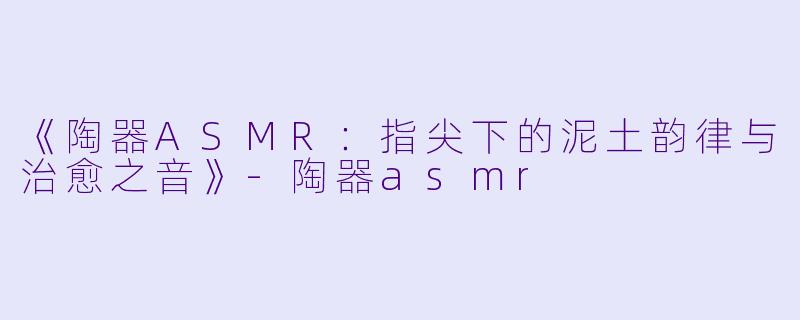 《陶器ASMR：指尖下的泥土韵律与治愈之音》-陶器asmr