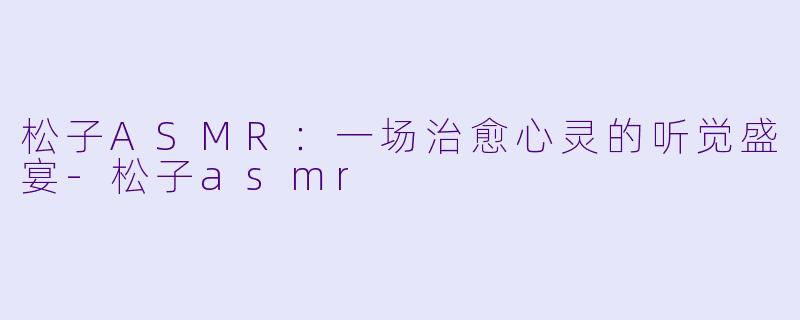 松子ASMR：一场治愈心灵的听觉盛宴-松子asmr
