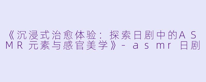 《沉浸式治愈体验：探索日剧中的ASMR元素与感官美学》-asmr日剧