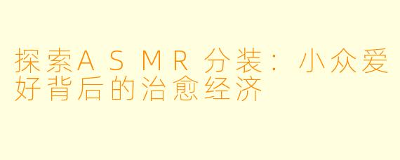 探索ASMR分装:小众爱好背后的治愈经济