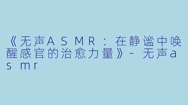 《无声ASMR：在静谧中唤醒感官的治愈力量》-无声asmr