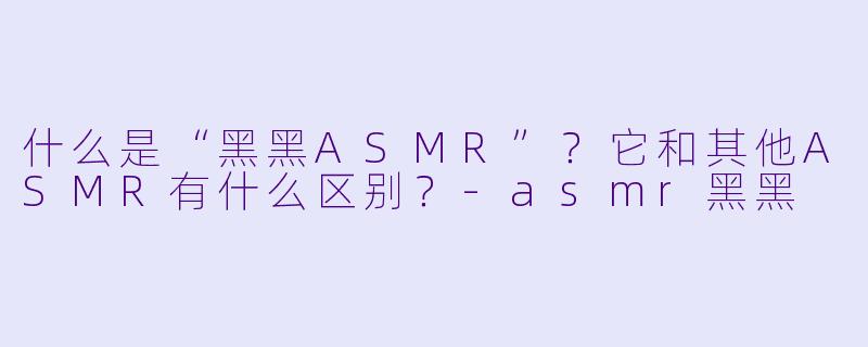 什么是“黑黑ASMR”?它和其他ASMR有什么区别?