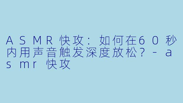 ASMR快攻：如何在60秒内用声音触发深度放松？-asmr快攻