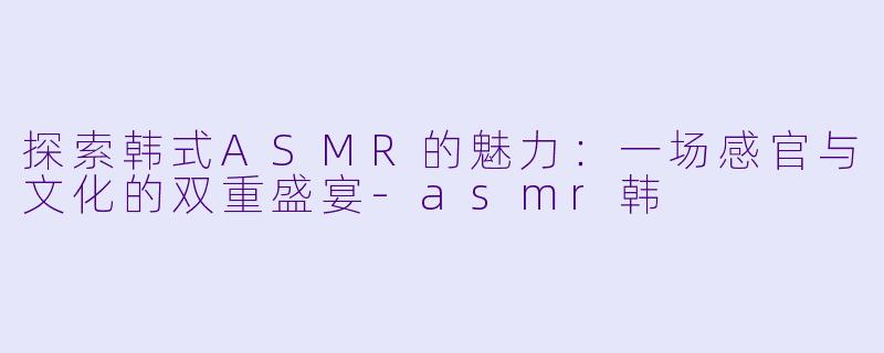 探索韩式ASMR的魅力:一场感官与文化的双重盛宴
