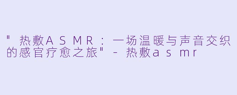 "热敷ASMR:一场温暖与声音交织的感官疗愈之旅"