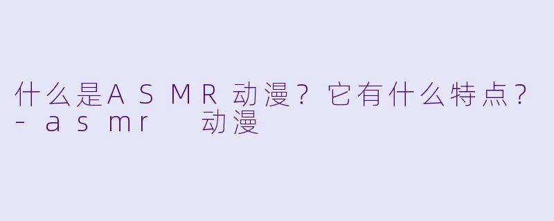 什么是ASMR动漫?它有什么特点?