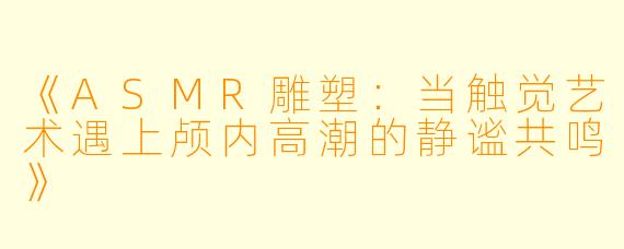 《ASMR雕塑:当触觉艺术遇上颅内高潮的静谧共鸣》