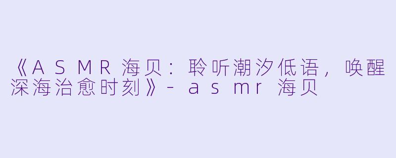 《ASMR海贝：聆听潮汐低语，唤醒深海治愈时刻》-asmr海贝