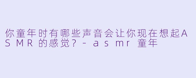 你童年时有哪些声音会让你现在想起ASMR的感觉?