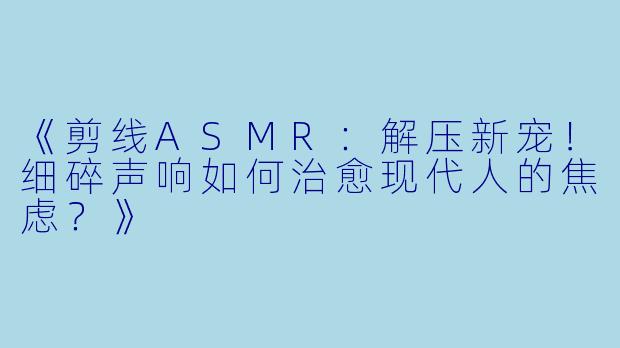 《剪线ASMR：解压新宠！细碎声响如何治愈现代人的焦虑？》