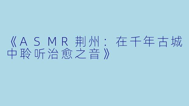 《ASMR荆州：在千年古城中聆听治愈之音》