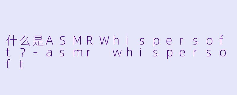 什么是ASMRWhispersoft？-asmr whispersoft