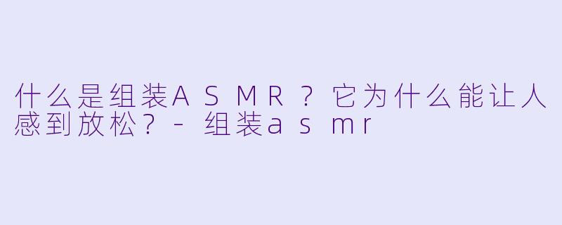什么是组装ASMR?它为什么能让人感到放松?