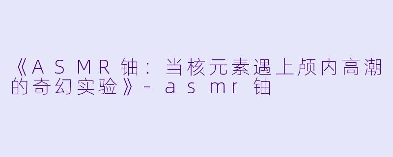 《ASMR铀:当核元素遇上颅内高潮的奇幻实验》