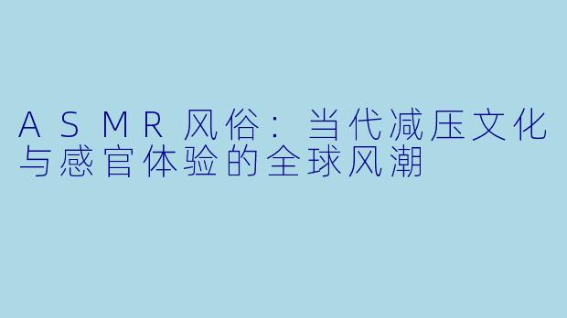 ASMR风俗：当代减压文化与感官体验的全球风潮