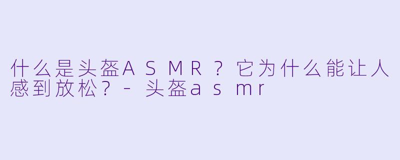 什么是头盔ASMR?它为什么能让人感到放松?