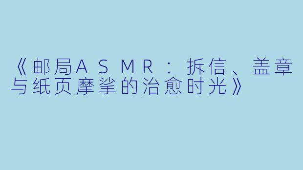 《邮局ASMR：拆信、盖章与纸页摩挲的治愈时光》