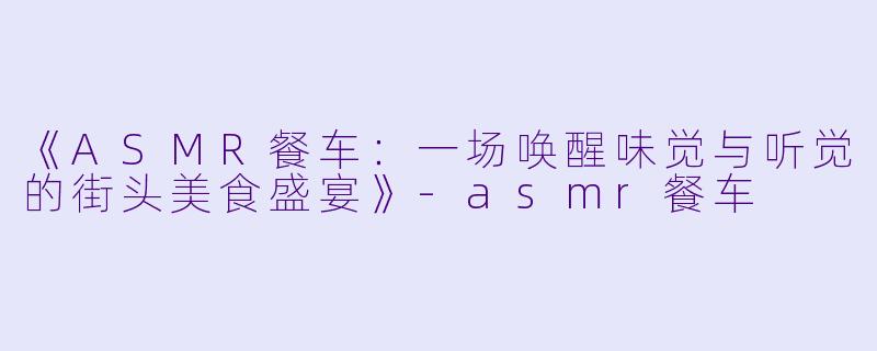 《ASMR餐车:一场唤醒味觉与听觉的街头美食盛宴》