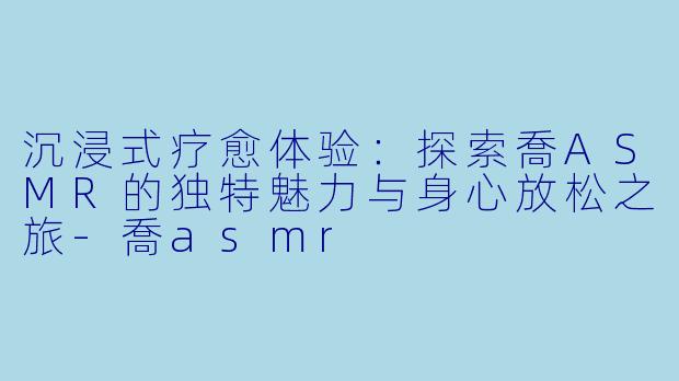 沉浸式疗愈体验:探索喬ASMR的独特魅力与身心放松之旅