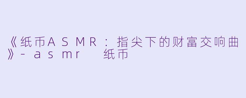 《纸币ASMR：指尖下的财富交响曲》-asmr 纸币