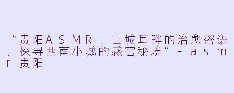“贵阳ASMR:山城耳畔的治愈密语,探寻西南小城的感官秘境”