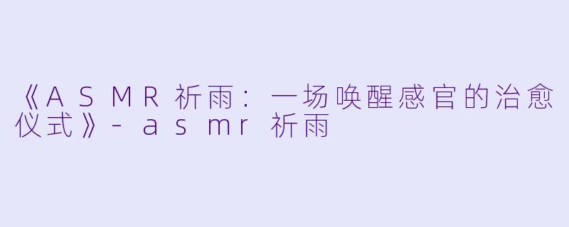 《ASMR祈雨：一场唤醒感官的治愈仪式》-asmr祈雨