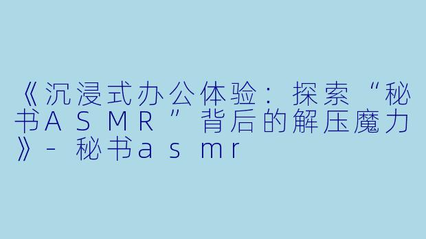 《沉浸式办公体验：探索“秘书ASMR”背后的解压魔力》-秘书asmr