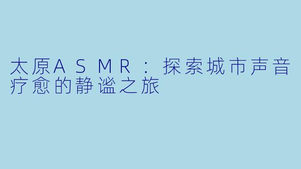 太原ASMR:探索城市声音疗愈的静谧之旅