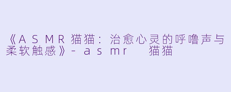 《ASMR猫猫：治愈心灵的呼噜声与柔软触感》-asmr 猫猫