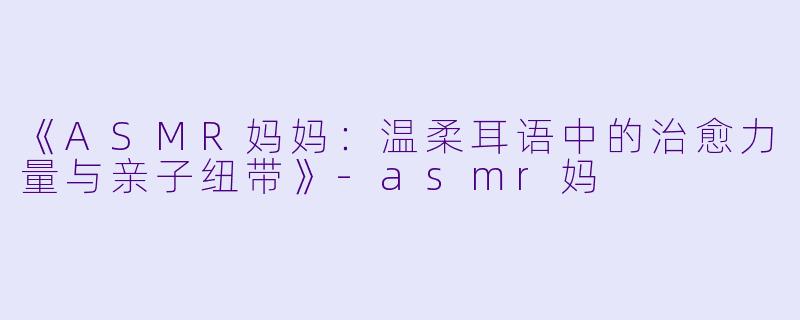 《ASMR妈妈:温柔耳语中的治愈力量与亲子纽带》