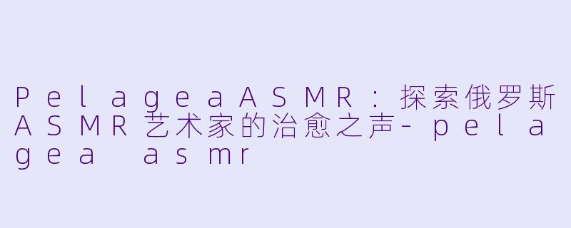 PelageaASMR：探索俄罗斯ASMR艺术家的治愈之声-pelagea asmr