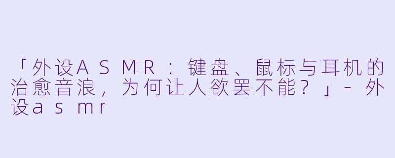 「外设ASMR：键盘、鼠标与耳机的治愈音浪，为何让人欲罢不能？」-外设asmr