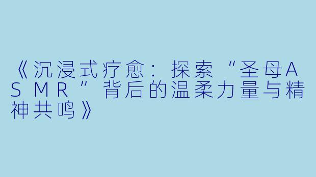 《沉浸式疗愈：探索“圣母ASMR”背后的温柔力量与精神共鸣》