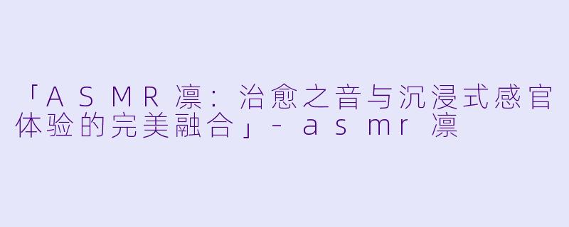 「ASMR凛：治愈之音与沉浸式感官体验的完美融合」-asmr凛