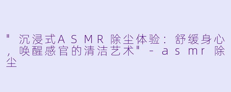 "沉浸式ASMR除尘体验:舒缓身心,唤醒感官的清洁艺术"
