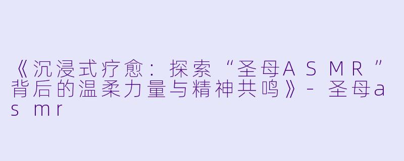 《沉浸式疗愈：探索“圣母ASMR”背后的温柔力量与精神共鸣》-圣母asmr
