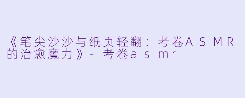 《笔尖沙沙与纸页轻翻：考卷ASMR的治愈魔力》-考卷asmr